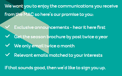 MAC Belfast's data promise: Exclusive announcements, season brochure twice a year by post, emails twice a month, emails matched to your interests